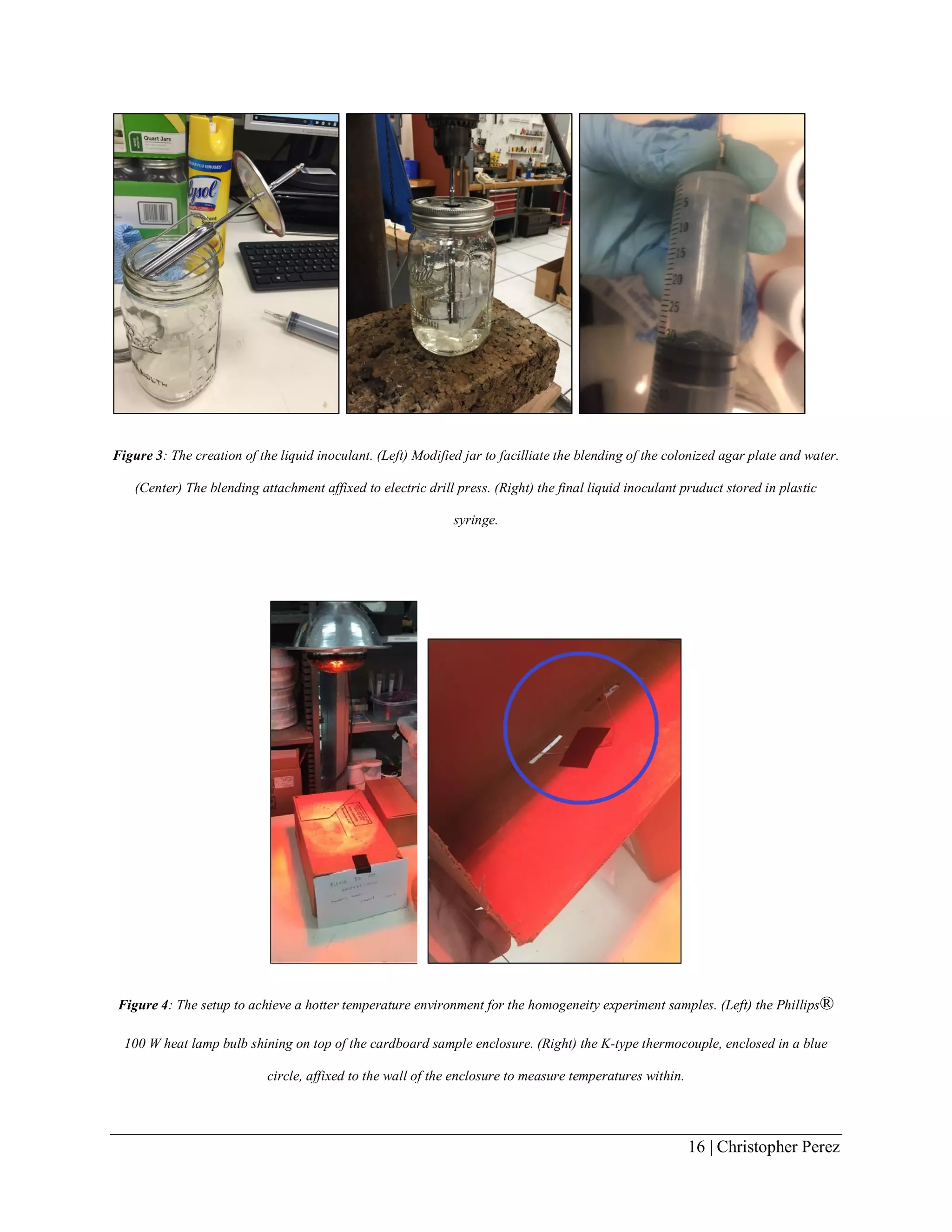16 | Christopher Perez
Figure 3: The creation of the liquid inoculant. (Left) Modified jar to facilliate the blending of the colonized agar plate and water.
(Center) The blending attachment affixed to electric drill press. (Right) the final liquid inoculant pruduct stored in plastic
syringe.
Figure 4: The setup to achieve a hotter temperature environment for the homogeneity experiment samples. (Left) the Phillips®
100 W heat lamp bulb shining on top of the cardboard sample enclosure. (Right) the K-type thermocouple, enclosed in a blue
circle, affixed to the wall of the enclosure to measure temperatures within.
 