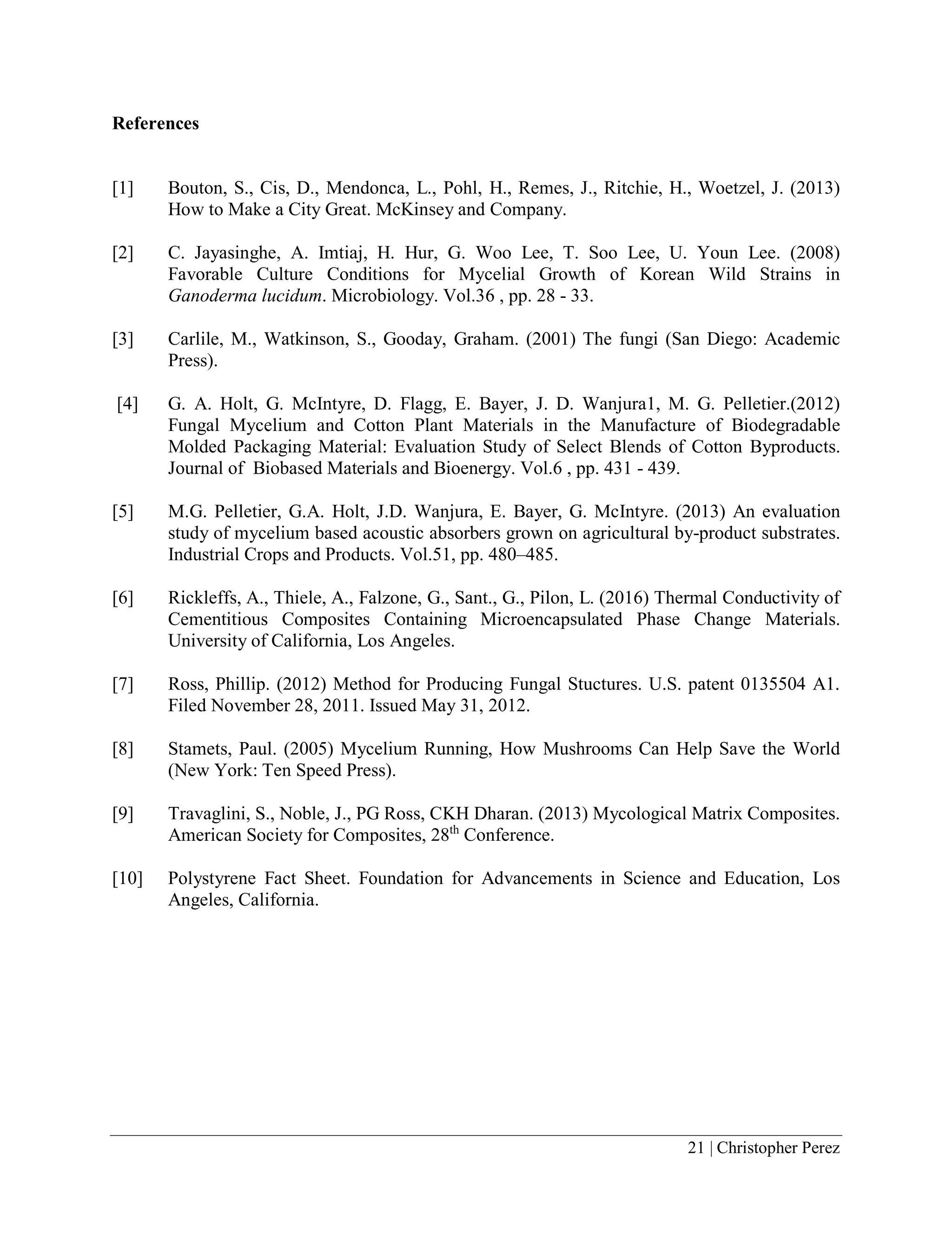 21 | Christopher Perez
References
[1] Bouton, S., Cis, D., Mendonca, L., Pohl, H., Remes, J., Ritchie, H., Woetzel, J. (2013)
How to Make a City Great. McKinsey and Company.
[2] C. Jayasinghe, A. Imtiaj, H. Hur, G. Woo Lee, T. Soo Lee, U. Youn Lee. (2008)
Favorable Culture Conditions for Mycelial Growth of Korean Wild Strains in
Ganoderma lucidum. Microbiology. Vol.36 , pp. 28 - 33.
[3] Carlile, M., Watkinson, S., Gooday, Graham. (2001) The fungi (San Diego: Academic
Press).
[4] G. A. Holt, G. McIntyre, D. Flagg, E. Bayer, J. D. Wanjura1, M. G. Pelletier.(2012)
Fungal Mycelium and Cotton Plant Materials in the Manufacture of Biodegradable
Molded Packaging Material: Evaluation Study of Select Blends of Cotton Byproducts.
Journal of Biobased Materials and Bioenergy. Vol.6 , pp. 431 - 439.
[5] M.G. Pelletier, G.A. Holt, J.D. Wanjura, E. Bayer, G. McIntyre. (2013) An evaluation
study of mycelium based acoustic absorbers grown on agricultural by-product substrates.
Industrial Crops and Products. Vol.51, pp. 480–485.
[6] Rickleffs, A., Thiele, A., Falzone, G., Sant., G., Pilon, L. (2016) Thermal Conductivity of
Cementitious Composites Containing Microencapsulated Phase Change Materials.
University of California, Los Angeles.
[7] Ross, Phillip. (2012) Method for Producing Fungal Stuctures. U.S. patent 0135504 A1.
Filed November 28, 2011. Issued May 31, 2012.
[8] Stamets, Paul. (2005) Mycelium Running, How Mushrooms Can Help Save the World
(New York: Ten Speed Press).
[9] Travaglini, S., Noble, J., PG Ross, CKH Dharan. (2013) Mycological Matrix Composites.
American Society for Composites, 28th
Conference.
[10] Polystyrene Fact Sheet. Foundation for Advancements in Science and Education, Los
Angeles, California.
 