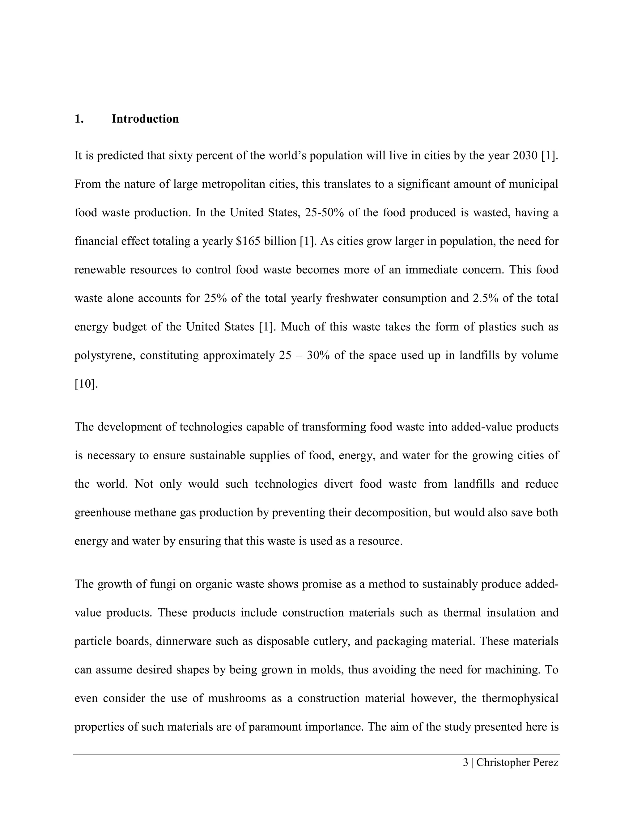 3 | Christopher Perez
1. Introduction
It is predicted that sixty percent of the world’s population will live in cities by the year 2030 [1].
From the nature of large metropolitan cities, this translates to a significant amount of municipal
food waste production. In the United States, 25-50% of the food produced is wasted, having a
financial effect totaling a yearly $165 billion [1]. As cities grow larger in population, the need for
renewable resources to control food waste becomes more of an immediate concern. This food
waste alone accounts for 25% of the total yearly freshwater consumption and 2.5% of the total
energy budget of the United States [1]. Much of this waste takes the form of plastics such as
polystyrene, constituting approximately 25 – 30% of the space used up in landfills by volume
[10].
The development of technologies capable of transforming food waste into added-value products
is necessary to ensure sustainable supplies of food, energy, and water for the growing cities of
the world. Not only would such technologies divert food waste from landfills and reduce
greenhouse methane gas production by preventing their decomposition, but would also save both
energy and water by ensuring that this waste is used as a resource.
The growth of fungi on organic waste shows promise as a method to sustainably produce added-
value products. These products include construction materials such as thermal insulation and
particle boards, dinnerware such as disposable cutlery, and packaging material. These materials
can assume desired shapes by being grown in molds, thus avoiding the need for machining. To
even consider the use of mushrooms as a construction material however, the thermophysical
properties of such materials are of paramount importance. The aim of the study presented here is
 