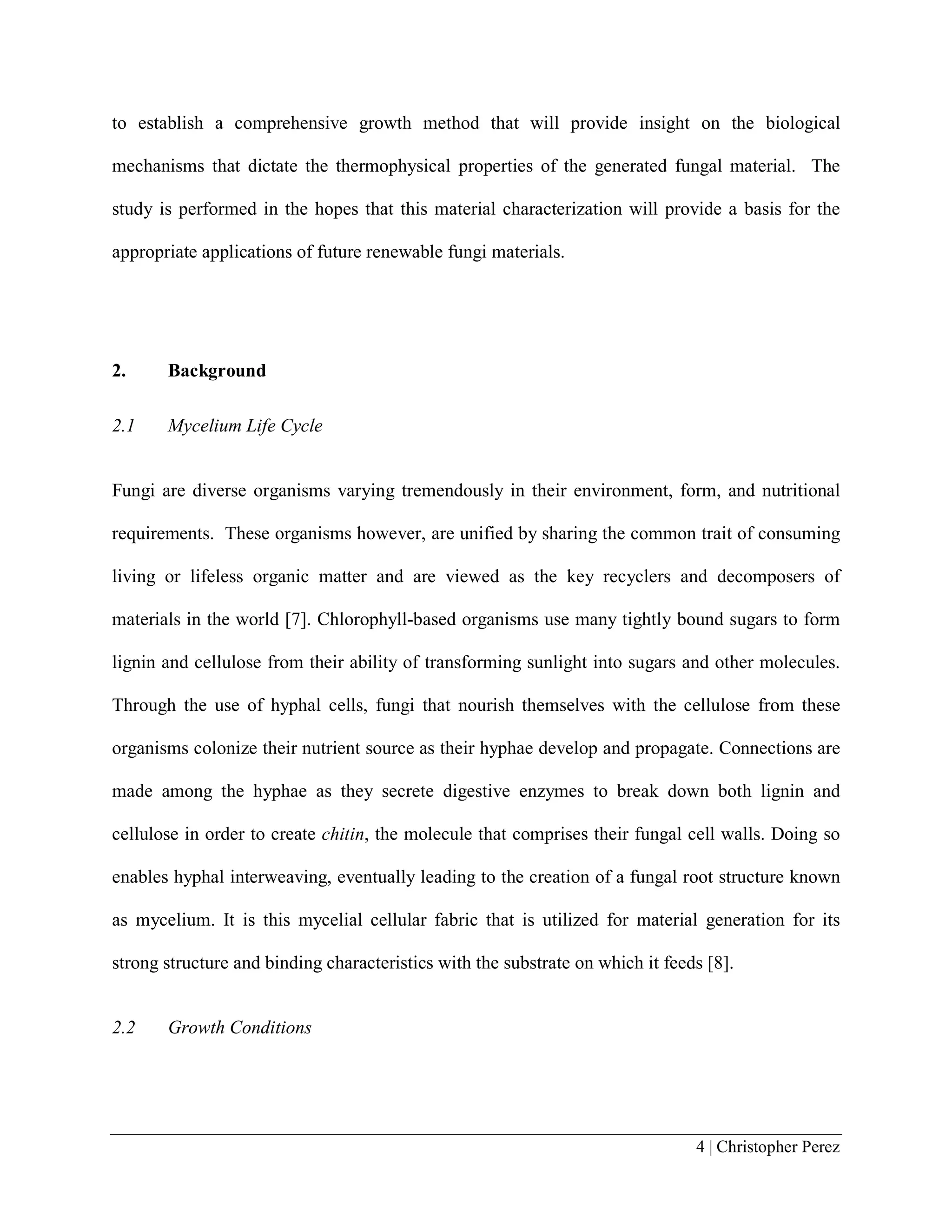4 | Christopher Perez
to establish a comprehensive growth method that will provide insight on the biological
mechanisms that dictate the thermophysical properties of the generated fungal material. The
study is performed in the hopes that this material characterization will provide a basis for the
appropriate applications of future renewable fungi materials.
2. Background
2.1 Mycelium Life Cycle
Fungi are diverse organisms varying tremendously in their environment, form, and nutritional
requirements. These organisms however, are unified by sharing the common trait of consuming
living or lifeless organic matter and are viewed as the key recyclers and decomposers of
materials in the world [7]. Chlorophyll-based organisms use many tightly bound sugars to form
lignin and cellulose from their ability of transforming sunlight into sugars and other molecules.
Through the use of hyphal cells, fungi that nourish themselves with the cellulose from these
organisms colonize their nutrient source as their hyphae develop and propagate. Connections are
made among the hyphae as they secrete digestive enzymes to break down both lignin and
cellulose in order to create chitin, the molecule that comprises their fungal cell walls. Doing so
enables hyphal interweaving, eventually leading to the creation of a fungal root structure known
as mycelium. It is this mycelial cellular fabric that is utilized for material generation for its
strong structure and binding characteristics with the substrate on which it feeds [8].
2.2 Growth Conditions
 