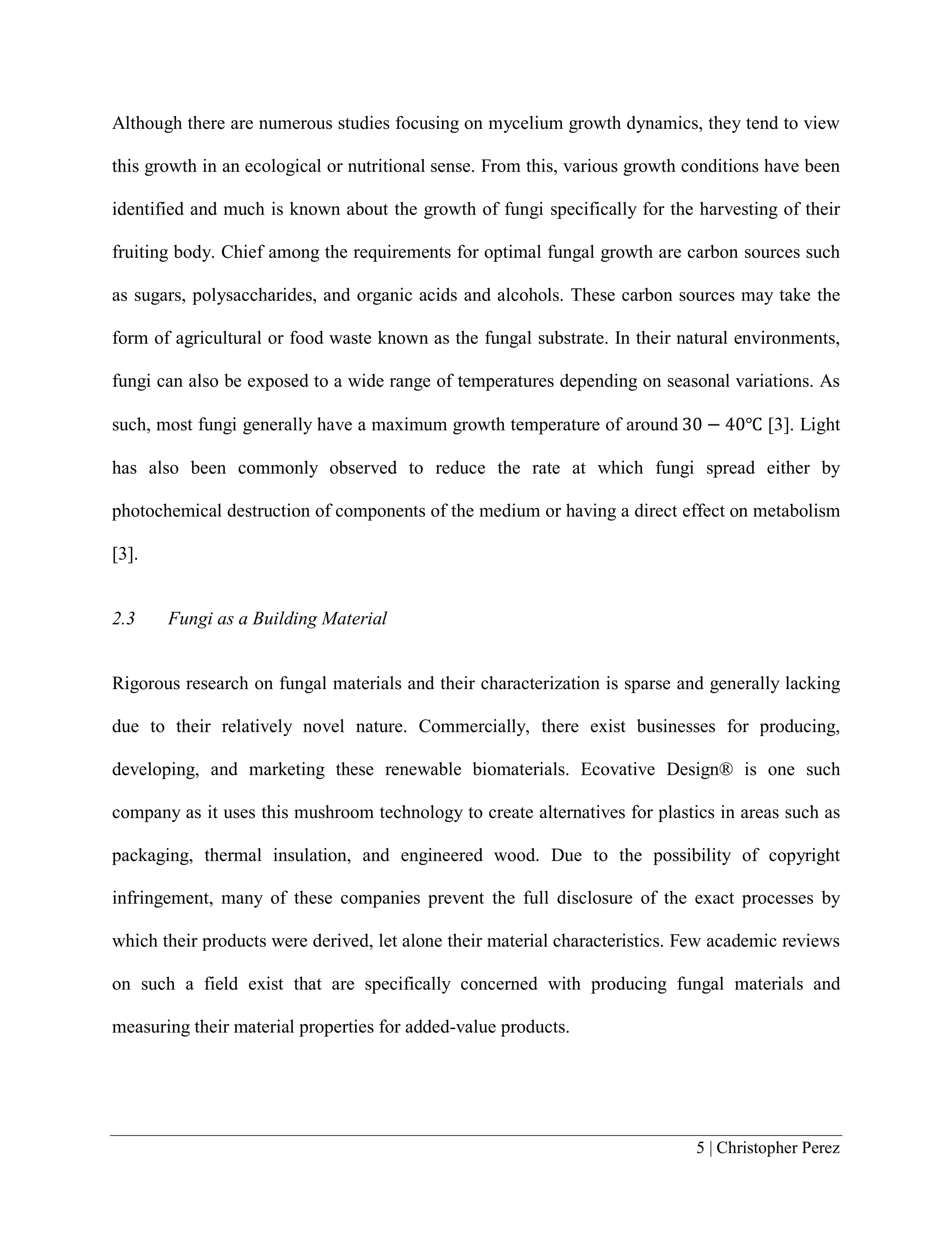 5 | Christopher Perez
Although there are numerous studies focusing on mycelium growth dynamics, they tend to view
this growth in an ecological or nutritional sense. From this, various growth conditions have been
identified and much is known about the growth of fungi specifically for the harvesting of their
fruiting body. Chief among the requirements for optimal fungal growth are carbon sources such
as sugars, polysaccharides, and organic acids and alcohols. These carbon sources may take the
form of agricultural or food waste known as the fungal substrate. In their natural environments,
fungi can also be exposed to a wide range of temperatures depending on seasonal variations. As
such, most fungi generally have a maximum growth temperature of around 30 − 40℃ [3]. Light
has also been commonly observed to reduce the rate at which fungi spread either by
photochemical destruction of components of the medium or having a direct effect on metabolism
[3].
2.3 Fungi as a Building Material
Rigorous research on fungal materials and their characterization is sparse and generally lacking
due to their relatively novel nature. Commercially, there exist businesses for producing,
developing, and marketing these renewable biomaterials. Ecovative Design® is one such
company as it uses this mushroom technology to create alternatives for plastics in areas such as
packaging, thermal insulation, and engineered wood. Due to the possibility of copyright
infringement, many of these companies prevent the full disclosure of the exact processes by
which their products were derived, let alone their material characteristics. Few academic reviews
on such a field exist that are specifically concerned with producing fungal materials and
measuring their material properties for added-value products.
 