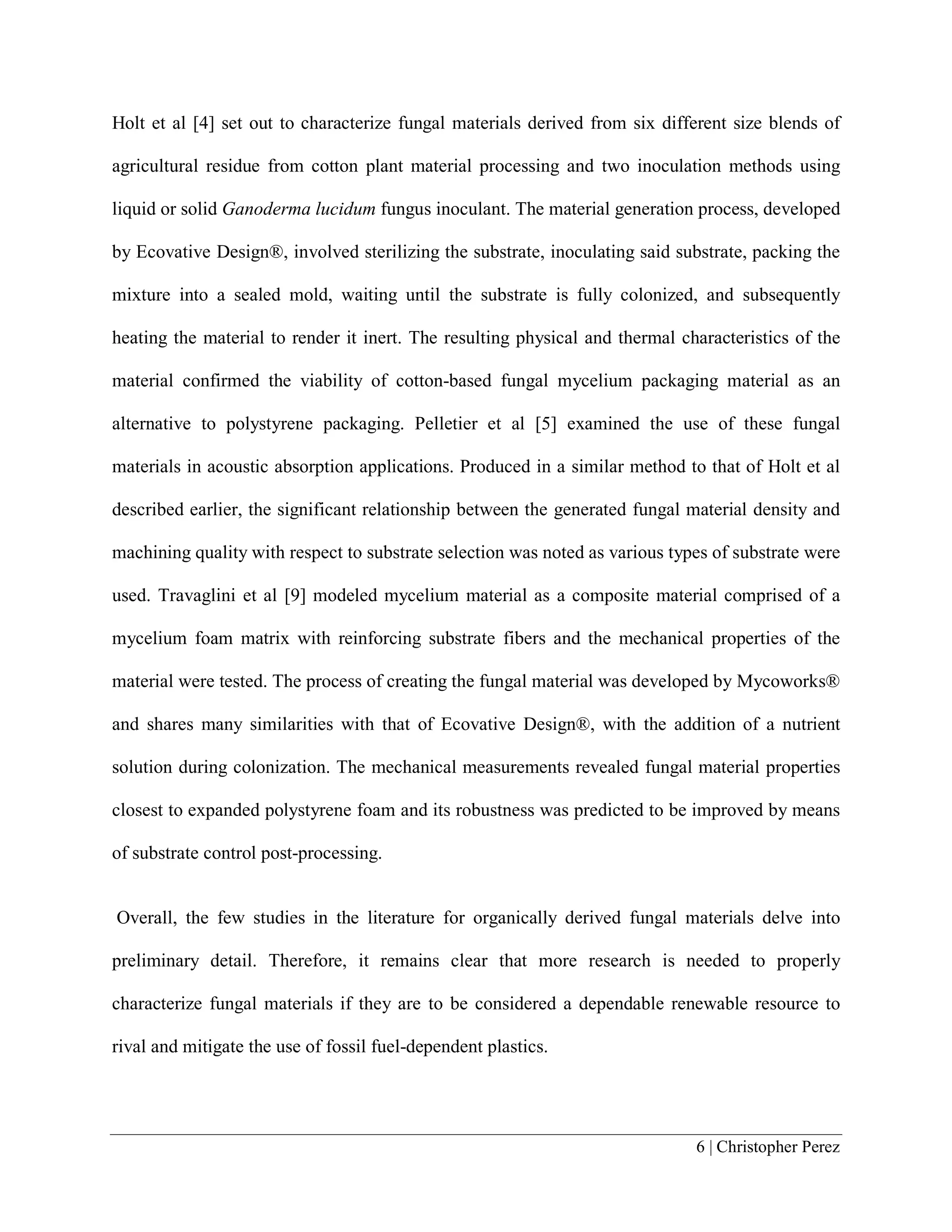 6 | Christopher Perez
Holt et al [4] set out to characterize fungal materials derived from six different size blends of
agricultural residue from cotton plant material processing and two inoculation methods using
liquid or solid Ganoderma lucidum fungus inoculant. The material generation process, developed
by Ecovative Design®, involved sterilizing the substrate, inoculating said substrate, packing the
mixture into a sealed mold, waiting until the substrate is fully colonized, and subsequently
heating the material to render it inert. The resulting physical and thermal characteristics of the
material confirmed the viability of cotton-based fungal mycelium packaging material as an
alternative to polystyrene packaging. Pelletier et al [5] examined the use of these fungal
materials in acoustic absorption applications. Produced in a similar method to that of Holt et al
described earlier, the significant relationship between the generated fungal material density and
machining quality with respect to substrate selection was noted as various types of substrate were
used. Travaglini et al [9] modeled mycelium material as a composite material comprised of a
mycelium foam matrix with reinforcing substrate fibers and the mechanical properties of the
material were tested. The process of creating the fungal material was developed by Mycoworks®
and shares many similarities with that of Ecovative Design®, with the addition of a nutrient
solution during colonization. The mechanical measurements revealed fungal material properties
closest to expanded polystyrene foam and its robustness was predicted to be improved by means
of substrate control post-processing.
Overall, the few studies in the literature for organically derived fungal materials delve into
preliminary detail. Therefore, it remains clear that more research is needed to properly
characterize fungal materials if they are to be considered a dependable renewable resource to
rival and mitigate the use of fossil fuel-dependent plastics.
 