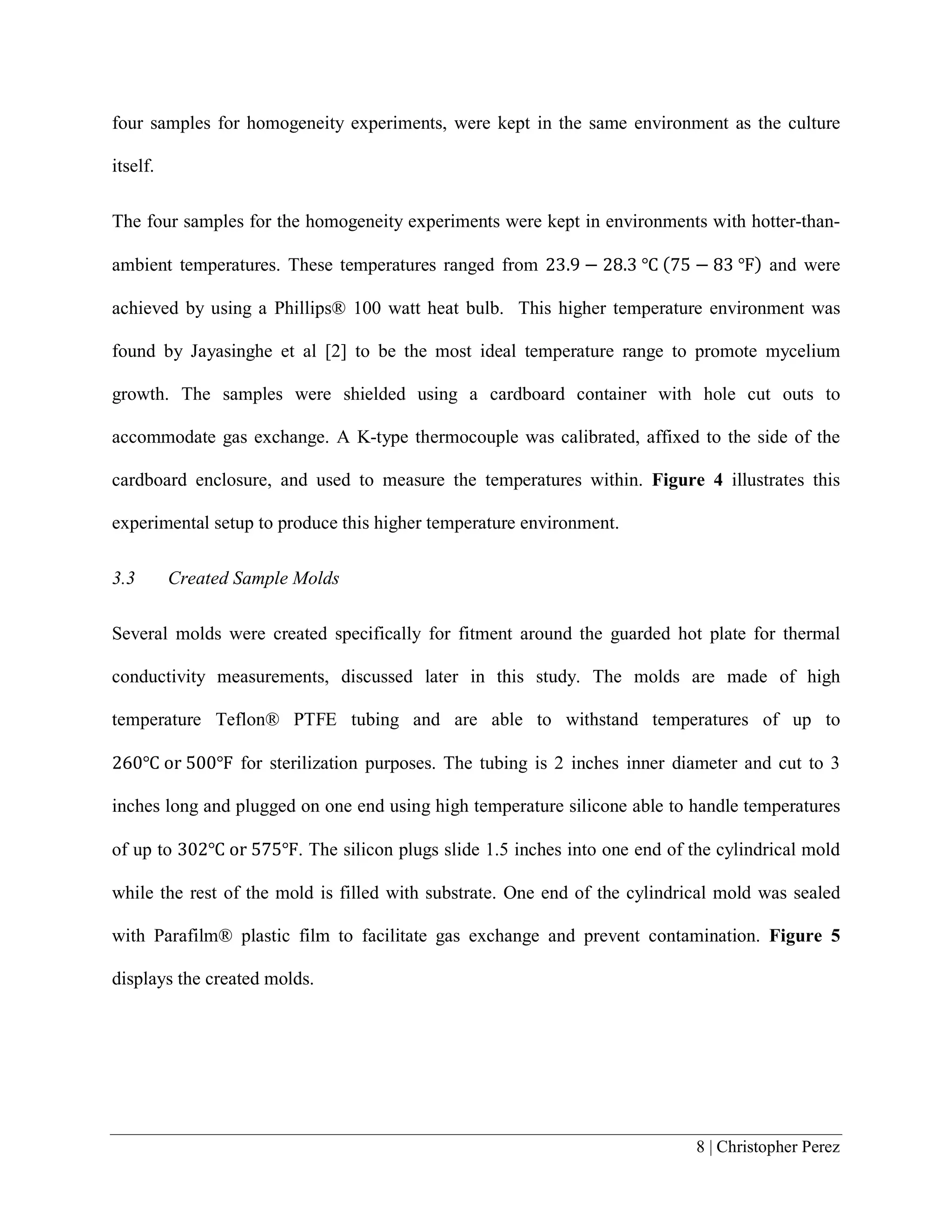 8 | Christopher Perez
four samples for homogeneity experiments, were kept in the same environment as the culture
itself.
The four samples for the homogeneity experiments were kept in environments with hotter-than-
ambient temperatures. These temperatures ranged from 23.9 − 28.3 ℃ (75 − 83 ℉) and were
achieved by using a Phillips® 100 watt heat bulb. This higher temperature environment was
found by Jayasinghe et al [2] to be the most ideal temperature range to promote mycelium
growth. The samples were shielded using a cardboard container with hole cut outs to
accommodate gas exchange. A K-type thermocouple was calibrated, affixed to the side of the
cardboard enclosure, and used to measure the temperatures within. Figure 4 illustrates this
experimental setup to produce this higher temperature environment.
3.3 Created Sample Molds
Several molds were created specifically for fitment around the guarded hot plate for thermal
conductivity measurements, discussed later in this study. The molds are made of high
temperature Teflon® PTFE tubing and are able to withstand temperatures of up to
260℃ or 500℉ for sterilization purposes. The tubing is 2 inches inner diameter and cut to 3
inches long and plugged on one end using high temperature silicone able to handle temperatures
of up to 302℃ or 575℉. The silicon plugs slide 1.5 inches into one end of the cylindrical mold
while the rest of the mold is filled with substrate. One end of the cylindrical mold was sealed
with Parafilm® plastic film to facilitate gas exchange and prevent contamination. Figure 5
displays the created molds.
 