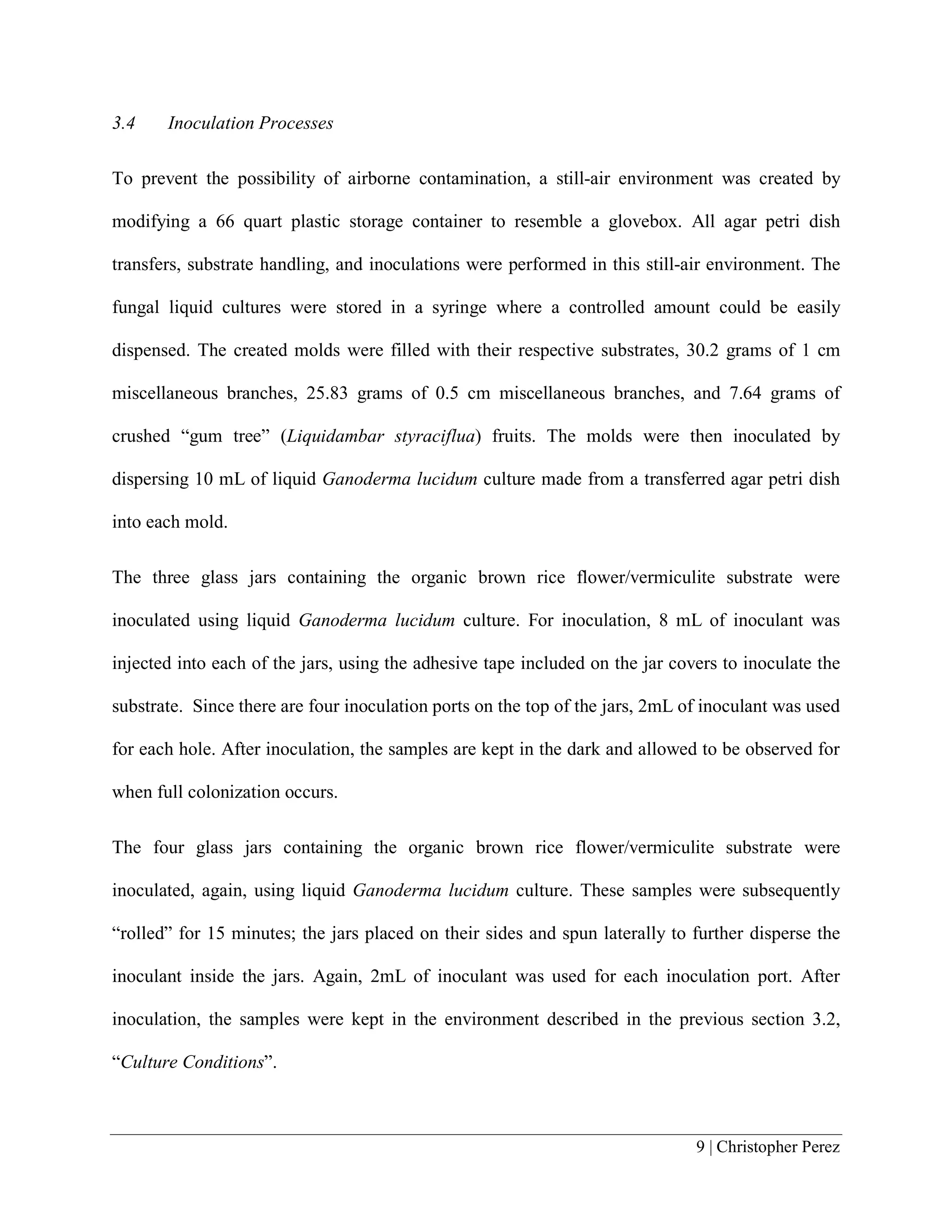 9 | Christopher Perez
3.4 Inoculation Processes
To prevent the possibility of airborne contamination, a still-air environment was created by
modifying a 66 quart plastic storage container to resemble a glovebox. All agar petri dish
transfers, substrate handling, and inoculations were performed in this still-air environment. The
fungal liquid cultures were stored in a syringe where a controlled amount could be easily
dispensed. The created molds were filled with their respective substrates, 30.2 grams of 1 cm
miscellaneous branches, 25.83 grams of 0.5 cm miscellaneous branches, and 7.64 grams of
crushed “gum tree” (Liquidambar styraciflua) fruits. The molds were then inoculated by
dispersing 10 mL of liquid Ganoderma lucidum culture made from a transferred agar petri dish
into each mold.
The three glass jars containing the organic brown rice flower/vermiculite substrate were
inoculated using liquid Ganoderma lucidum culture. For inoculation, 8 mL of inoculant was
injected into each of the jars, using the adhesive tape included on the jar covers to inoculate the
substrate. Since there are four inoculation ports on the top of the jars, 2mL of inoculant was used
for each hole. After inoculation, the samples are kept in the dark and allowed to be observed for
when full colonization occurs.
The four glass jars containing the organic brown rice flower/vermiculite substrate were
inoculated, again, using liquid Ganoderma lucidum culture. These samples were subsequently
“rolled” for 15 minutes; the jars placed on their sides and spun laterally to further disperse the
inoculant inside the jars. Again, 2mL of inoculant was used for each inoculation port. After
inoculation, the samples were kept in the environment described in the previous section 3.2,
“Culture Conditions”.
 