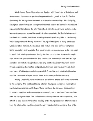 Keurig Green Mountain
10
While Keurig Green Mountain must function with these internal limitations and
weaknesses, there are many external opportunities for growth and profit. The first
opportunity for Keurig Green Mountain is to expand internationally. As a company,
Keurig has been working on selling their machines outside the domestic market with
expansion to Canada and the UK. This will put more Keurig brewing systems in the
homes of consumers around the world. Another opportunity for Keurig is to expand
into foods and snacks, they have already partnered with Campbell’s to create soup
that is compatible with Keurig machines. Keurig could expand to many other food
types and other markets. Keurig could also venture into food service, workplace,
higher education, and hospitals. This would create more consumers and a new outlet
to reach their existing customers. Keurig also has opportunities to expand through
their owned and partnered brands. This can include partnerships with their K-Cups
and other products Keurig produces. Not only can Keurig Green Mountain benefit
through expanding their coffee and products, they can also improve through their
machines. Working to promote their new KOLD machine and existing hot brewing
machine can create a larger market share and a more profitable company.
Keurig Green Mountain also faces a few external threats that could be harmful
to the company. The first threat taking a toll on Keurig are companies making their
own brewing machines and K-Cups. These can harm the company because they
increase competition and some customers may choose to purchase these machines
over the Keurig machines. The coffee industry is very intense and competitive. It is
difficult to be a leader in the coffee industry and if Keurig loses what differentiates it
from the other coffee machines is can be very negative to the company. One of the
 