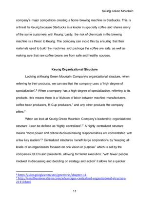 Keurig Green Mountain
11
company’s major competitors creating a home brewing machine is Starbucks. This is
a threat to Keurig because Starbucks is a leader in specialty coffee and shares many
of the same customers with Keurig. Lastly, the risk of chemicals in the brewing
machine is a threat to Keurig. The company can avoid this by ensuring that their
materials used to build the machines and package the coffee are safe, as well as
making sure that raw coffee beans are from safe and healthy sources.
Keurig Organizational Structure
Looking at Keurig Green Mountain Company’s organizational structure, when
referring to their products, we can see that the company uses a “high degree of
specialization”.8 When a company has a high degree of specialization, referring to its
products, this means there is a “division of labor between machine manufacturers,
coffee bean producers, K-Cup producers,” and any other products the company
offers.7
When we look at Keurig Green Mountain Company’s leadership organizational
structure it can be defined as “highly centralized”.7 A highly centralized structure
means “most power and critical decision making responsibilities are concentrated with
a few key leaders”.9 Centralized structures benefit large corporations by “keeping all
levels of an organization focused on one vision or purpose” which is set by the
companies CEO’s and presidents, allowing for faster execution; “with fewer people
involved in discussing and deciding on strategy and action” it allows for a quicker
8 https://sites.google.com/site/gmcrstrat/chapter-11
9 http://smallbusiness.chron.com/advantages-centralized-organizational-structure-
21410.html
 