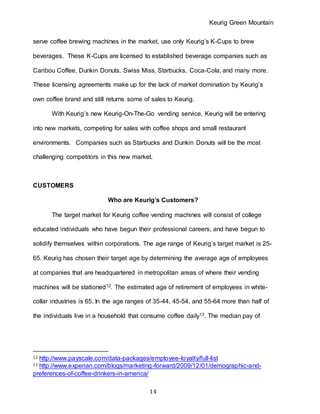 Keurig Green Mountain
14
serve coffee brewing machines in the market, use only Keurig’s K-Cups to brew
beverages. These K-Cups are licensed to established beverage companies such as
Caribou Coffee, Dunkin Donuts, Swiss Miss, Starbucks, Coca-Cola, and many more.
These licensing agreements make up for the lack of market domination by Keurig’s
own coffee brand and still returns some of sales to Keurig.
With Keurig’s new Keurig-On-The-Go vending service, Keurig will be entering
into new markets, competing for sales with coffee shops and small restaurant
environments. Companies such as Starbucks and Dunkin Donuts will be the most
challenging competitors in this new market.
CUSTOMERS
Who are Keurig’s Customers?
The target market for Keurig coffee vending machines will consist of college
educated individuals who have begun their professional careers, and have begun to
solidify themselves within corporations. The age range of Keurig’s target market is 25-
65. Keurig has chosen their target age by determining the average age of employees
at companies that are headquartered in metropolitan areas of where their vending
machines will be stationed12. The estimated age of retirement of employees in white-
collar industries is 65. In the age ranges of 35-44, 45-54, and 55-64 more than half of
the individuals live in a household that consume coffee daily13. The median pay of
12 http://www.payscale.com/data-packages/employee-loyalty/full-list
13 http://www.experian.com/blogs/marketing-forward/2009/12/01/demographic-and-
preferences-of-coffee-drinkers-in-america/
 