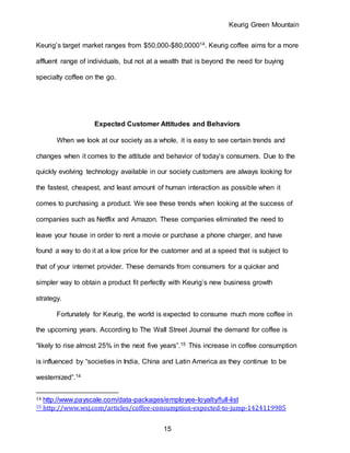 Keurig Green Mountain
15
Keurig’s target market ranges from $50,000-$80,000014. Keurig coffee aims for a more
affluent range of individuals, but not at a wealth that is beyond the need for buying
specialty coffee on the go.
Expected Customer Attitudes and Behaviors
When we look at our society as a whole, it is easy to see certain trends and
changes when it comes to the attitude and behavior of today’s consumers. Due to the
quickly evolving technology available in our society customers are always looking for
the fastest, cheapest, and least amount of human interaction as possible when it
comes to purchasing a product. We see these trends when looking at the success of
companies such as Netflix and Amazon. These companies eliminated the need to
leave your house in order to rent a movie or purchase a phone charger, and have
found a way to do it at a low price for the customer and at a speed that is subject to
that of your internet provider. These demands from consumers for a quicker and
simpler way to obtain a product fit perfectly with Keurig’s new business growth
strategy.
Fortunately for Keurig, the world is expected to consume much more coffee in
the upcoming years. According to The Wall Street Journal the demand for coffee is
“likely to rise almost 25% in the next five years”.15 This increase in coffee consumption
is influenced by “societies in India, China and Latin America as they continue to be
westernized”.14
14 http://www.payscale.com/data-packages/employee-loyalty/full-list
15 http://www.wsj.com/articles/coffee-consumption-expected-to-jump-1424119985
 
