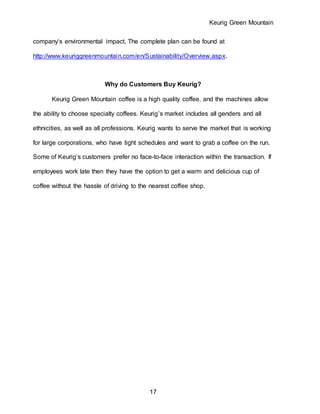 Keurig Green Mountain
17
company’s environmental impact. The complete plan can be found at
http://www.keuriggreenmountain.com/en/Sustainability/Overview.aspx.
Why do Customers Buy Keurig?
Keurig Green Mountain coffee is a high quality coffee, and the machines allow
the ability to choose specialty coffees. Keurig’s market includes all genders and all
ethnicities, as well as all professions. Keurig wants to serve the market that is working
for large corporations, who have tight schedules and want to grab a coffee on the run.
Some of Keurig’s customers prefer no face-to-face interaction within the transaction. If
employees work late then they have the option to get a warm and delicious cup of
coffee without the hassle of driving to the nearest coffee shop.
 