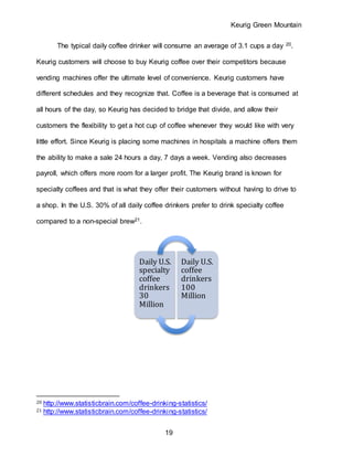 Keurig Green Mountain
19
The typical daily coffee drinker will consume an average of 3.1 cups a day 20.
Keurig customers will choose to buy Keurig coffee over their competitors because
vending machines offer the ultimate level of convenience. Keurig customers have
different schedules and they recognize that. Coffee is a beverage that is consumed at
all hours of the day, so Keurig has decided to bridge that divide, and allow their
customers the flexibility to get a hot cup of coffee whenever they would like with very
little effort. Since Keurig is placing some machines in hospitals a machine offers them
the ability to make a sale 24 hours a day, 7 days a week. Vending also decreases
payroll, which offers more room for a larger profit. The Keurig brand is known for
specialty coffees and that is what they offer their customers without having to drive to
a shop. In the U.S. 30% of all daily coffee drinkers prefer to drink specialty coffee
compared to a non-special brew21.
20 http://www.statisticbrain.com/coffee-drinking-statistics/
21 http://www.statisticbrain.com/coffee-drinking-statistics/
Daily U.S.
specialty
coffee
drinkers
30
Million
Daily U.S.
coffee
drinkers
100
Million
 