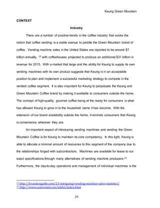 Keurig Green Mountain
20
CONTEXT
Industry
There are a number of positive trends in the coffee industry that evoke the
notion that coffee vending is a viable avenue to peddle the Green Mountain brand of
coffee. Vending machine sales in the United States are reported to be around $7
billion annually, 22 with coffeehouses projected to produce an additional $31 billion in
revenue for 2015. With a market that large and the ability for Keurig to supply its own
vending machines with its own product suggests that Keurig is in an acceptable
position to plan and implement a successful marketing strategy to compete in the
vended coffee segment. It is also important for Keurig to perpetuate the Keurig and
Green Mountain Coffee brand by making it available to consumers outside the home.
The concept of high-quality, gourmet coffee being at the ready for consumers is what
has allowed Keurig to grow in to the household name it has become. With the
extension of our brand availability outside the home, it reminds consumers that Keurig
is convenience wherever they are.
An important aspect of introducing vending machines and vending the Green
Mountain Coffee is for Keurig to maintain its core competency. In this light, Keurig is
able to allocate a minimal amount of resources to this segment of the company due to
the relationships forged with subcontractors. Machines are available for lease to our
exact specifications through many alternatives of vending machine producers.23
Furthermore, the day-to-day operations and management of individual machines is the
22 http://brandongaille.com/23-intriguing-vending-machine-sales-statistics/
23 http://www.autoretail.com/tablet/index.html
 