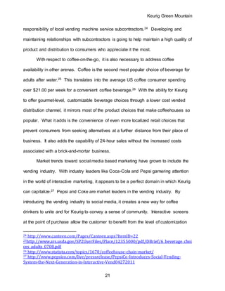 Keurig Green Mountain
21
responsibility of local vending machine service subcontractors.24 Developing and
maintaining relationships with subcontractors is going to help maintain a high quality of
product and distribution to consumers who appreciate it the most.
With respect to coffee-on-the-go, it is also necessary to address coffee
availability in other arenas. Coffee is the second most popular choice of beverage for
adults after water.25 This translates into the average US coffee consumer spending
over $21.00 per week for a convenient coffee beverage.26 With the ability for Keurig
to offer gourmet-level, customizable beverage choices through a lower cost vended
distribution channel, it mirrors most of the product choices that make coffeehouses so
popular. What it adds is the convenience of even more localized retail choices that
prevent consumers from seeking alternatives at a further distance from their place of
business. It also adds the capability of 24-hour sales without the increased costs
associated with a brick-and-mortar business.
Market trends toward social media based marketing have grown to include the
vending industry. With industry leaders like Coca-Cola and Pepsi garnering attention
in the world of interactive marketing, it appears to be a perfect domain in which Keurig
can capitalize.27 Pepsi and Coke are market leaders in the vending industry. By
introducing the vending industry to social media, it creates a new way for coffee
drinkers to unite and for Keurig to convey a sense of community. Interactive screens
at the point of purchase allow the customer to benefit from the level of customization
24 http://www.canteen.com/Pages/Canteen.aspx?ItemID=22
25http://www.ars.usda.gov/SP2UserFiles/Place/12355000/pdf/DBrief/6_beverage_choi
ces_adults_0708.pdf
26 http://www.statista.com/topics/1670/coffeehouse-chain-market/
27 http://www.pepsico.com/live/pressrelease/PepsiCo-Introduces-Social-Vending-
System-the-Next-Generation-in-Interactive-Vend04272011
 