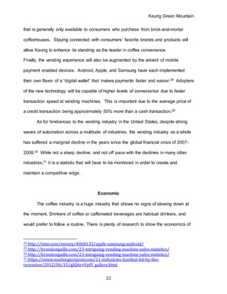 Keurig Green Mountain
22
that is generally only available to consumers who purchase from brick-and-mortar
coffeehouses. Staying connected with consumers’ favorite brands and products will
allow Keurig to enhance its standing as the leader in coffee convenience.
Finally, the vending experience will also be augmented by the advent of mobile
payment enabled devices. Android, Apple, and Samsung have each implemented
their own flavor of a “digital wallet” that makes payments faster and easier.28 Adopters
of the new technology will be capable of higher levels of convenience due to faster
transaction speed at vending machines. This is important due to the average price of
a credit transaction being approximately 50% more than a cash transaction.29
As for hindrances to the vending industry in the United States, despite strong
waves of automation across a multitude of industries, the vending industry as a whole
has suffered a marginal decline in the years since the global financial crisis of 2007-
2008.30 While not a sharp decline, and not off pace with the declines in many other
industries,31 it is a statistic that will have to be monitored in order to create and
maintain a competitive edge.
Economic
The coffee industry is a huge industry that shows no signs of slowing down at
the moment. Drinkers of coffee or caffeinated beverages are habitual drinkers, and
would prefer to follow a routine. There is plenty of research to show the economics of
28 http://time.com/money/4068133/apple-samsung-android/
29 http://brandongaille.com/23-intriguing-vending-machine-sales-statistics/
30 http://brandongaille.com/23-intriguing-vending-machine-sales-statistics/
31 https://www.washingtonpost.com/11-industries-hardest-hit-by-the-
recession/2012/06/15/gJQArvVpfV_gallery.html
 
