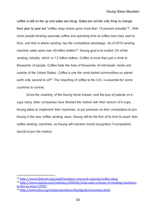 Keurig Green Mountain
23
coffee is still on the up and sales are rising. Sales are not the only thing to change
from year to year but “coffee shop chains grow more than 10 percent annually”32. With
more people drinking specialty coffee and spending time at coffee bars lines start to
form, and that is where vending has the competitive advantage. As of 2010 vending
machine sales were over 40 billion dollars33. Keurig goal is to control 3% of the
vending industry, which is 1.2 billion dollars. Coffee is more than just a drink to
thousands of people. Coffee fuels the lives of thousands of individuals inside and
outside of the United States. Coffee is one the most traded commodities on planet
earth only second to oil34. The importing of coffee to the U.S. is essential for some
countries to survive.
Since the unveiling of the Keurig home brewer, and the loss of patents on k-
cups many other companies have flooded the market with their version of k-cups.
Keurig plans to implement their machines, to put pressure on their competitors to join
Keurig in the new coffee vending wave. Keurig will be the first of its kind to unveil their
coffee vending machines, so Keurig will maintain brand recognition if competitors
decide to join the market.
32 http://www.sbdcnet.org/small-business-research-reports/coffee-shop
33 http://www.statista.com/statistics/200646/total-sales-volume-of-vending-machines-
in-the-us-since-1999/
34 http://www.pbs.org/independentlens/blackgold/economics.html
 