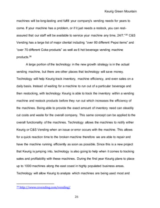 Keurig Green Mountain
26
machines will be long-lasting and fulfill your company's vending needs for years to
come. If your machine has a problem, or if it just needs a restock, you can rest-
assured that our staff will be available to service your machine any time, 24/7.”39 C&S
Vending has a large list of major cliental including “over 80 different Pepsi items” and
“over 70 different Coke products” as well as 6 hot beverage vending machine
products.38
A large portion of the technology in the new growth strategy is in the actual
vending machine, but there are other places that technology will save money.
Technology will help Keurig track inventory, machine efficiency, and even sales on a
daily basis. Instead of waiting for a machine to run out of a particular beverage and
then restocking, with technology Keurig is able to track the inventory within a vending
machine and restock products before they run out which increases the efficiency of
the machines. Being able to provide the exact amount of inventory need can steadily
cut costs and waste for the overall company. This same concept can be applied to the
overall functionality of the machines. Technology allows the machines to notify either
Keurig or C&S Vending when an issue or error occurs with the machine. This allows
for a quick reaction time to the broken machine therefore we are able to repair and
have the machine running efficiently as soon as possible. Since this is a new project
that Keurig is jumping into, technology is also going to help when it comes to tracking
sales and profitability with these machines. During the first year Keurig plans to place
up to 1000 machines along the east coast in highly populated business areas.
Technology will allow Keurig to analyze which machines are being used most and
39 http://www.csvending.com/vending/
 