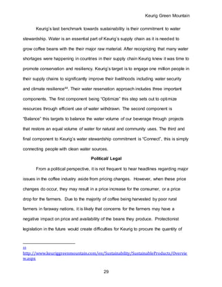 Keurig Green Mountain
29
Keurig’s last benchmark towards sustainability is their commitment to water
stewardship. Water is an essential part of Keurig’s supply chain as it is needed to
grow coffee beans with the their major raw material. After recognizing that many water
shortages were happening in countries in their supply chain Keurig knew it was time to
promote conservation and resiliency. Keurig’s target is to engage one million people in
their supply chains to significantly improve their livelihoods including water security
and climate resilience44. Their water reservation approach includes three important
components. The first component being “Optimize” this step sets out to optimize
resources through efficient use of water withdrawn. The second component is
“Balance” this targets to balance the water volume of our beverage through projects
that restore an equal volume of water for natural and community uses. The third and
final component to Keurig’s water stewardship commitment is “Connect”, this is simply
connecting people with clean water sources.
Political/ Legal
From a political perspective, it is not frequent to hear headlines regarding major
issues in the coffee industry aside from pricing changes. However, when these price
changes do occur, they may result in a price increase for the consumer, or a price
drop for the farmers. Due to the majority of coffee being harvested by poor rural
farmers in faraway nations, it is likely that concerns for the farmers may have a
negative impact on price and availability of the beans they produce. Protectionist
legislation in the future would create difficulties for Keurig to procure the quantity of
44
http://www.keuriggreenmountain.com/en/Sustainability/SustainableProducts/Overvie
w.aspx
 