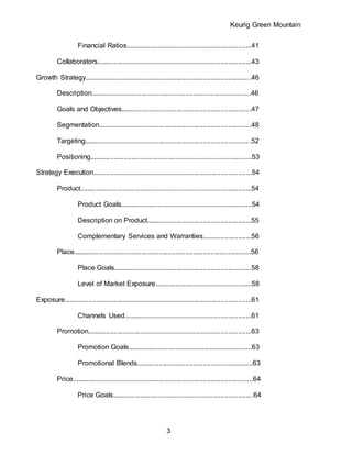Keurig Green Mountain
3
Financial Ratios..................................................................41
Collaborators.................................................................................43
Growth Strategy.......................................................................................46
Description....................................................................................46
Goals and Objectives....................................................................47
Segmentation................................................................................48
Targeting.......................................................................................52
Positioning.....................................................................................53
Strategy Execution...................................................................................54
Product..........................................................................................54
Product Goals.....................................................................54
Description on Product.......................................................55
Complementary Services and Warranties..........................56
Place.............................................................................................56
Place Goals........................................................................58
Level of Market Exposure...................................................58
Exposure..................................................................................................61
Channels Used...................................................................61
Promotion......................................................................................63
Promotion Goals.................................................................63
Promotional Blends.............................................................63
Price...............................................................................................64
Price Goals..........................................................................64
 