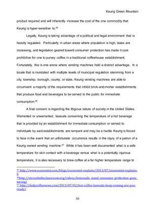 Keurig Green Mountain
30
product required and will inherently increase the cost of the one commodity that
Keurig is hyper-sensitive to.45
Legally, Keurig is taking advantage of a political and legal environment that is
heavily regulated. Particularly in urban areas where population is high, taxes are
increasing, and legislation geared toward consumer protection has made it cost
prohibitive for one to purvey coffee in a traditional coffeehouse establishment.
Fortunately, this is one arena where vending machines hold a distinct advantage. In a
locale that is inundated with multiple levels of municipal regulation stemming from a
city, township, borough, county, or state, Keurig vending machines are able to
circumvent a majority of the requirements that inhibit brick-and-mortar establishments
that produce food and beverages to be served to the public for immediate
consumption.46
A final concern is regarding the litigious nature of society in the United States.
Warranted or unwarranted, lawsuits concerning the temperature of a hot beverage
that is provided by an establishment for immediate consumption or served to
individuals by said establishments are rampant and may be a hurdle Keurig is forced
to face in the event that an unfortunate occurrence results in the injury of a patron of a
Keurig owned vending machine.47 While it has been well documented what is a safe
temperature for skin contact with a beverage versus what is a potentially injurious
temperature, it is also necessary to brew coffee at a far higher temperature range to
45 http://www.economist.com/blogs/economist-explains/2013/07/economist-explains-
9
46http://stosselintheclassroom.org/videos/lemonade_stand_consumer_protection_gone_
wrong/
47 http://dailycoffeenews.com/2013/07/02/hot-coffee-lawsuits-keep-coming-are-you-
ready/
 