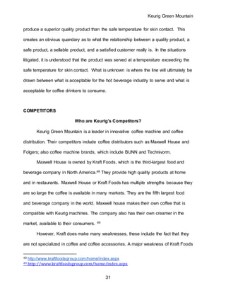 Keurig Green Mountain
31
produce a superior quality product than the safe temperature for skin contact. This
creates an obvious quandary as to what the relationship between a quality product, a
safe product, a sellable product, and a satisfied customer really is. In the situations
litigated, it is understood that the product was served at a temperature exceeding the
safe temperature for skin contact. What is unknown is where the line will ultimately be
drawn between what is acceptable for the hot beverage industry to serve and what is
acceptable for coffee drinkers to consume.
COMPETITORS
Who are Keurig’s Competitors?
Keurig Green Mountain is a leader in innovative coffee machine and coffee
distribution. Their competitors include coffee distributors such as Maxwell House and
Folgers; also coffee machine brands, which include BUNN and Technivorm.
Maxwell House is owned by Kraft Foods, which is the third-largest food and
beverage company in North America.48 They provide high quality products at home
and in restaurants. Maxwell House or Kraft Foods has multiple strengths because they
are so large the coffee is available in many markets. They are the fifth largest food
and beverage company in the world. Maxwell house makes their own coffee that is
compatible with Keurig machines. The company also has their own creamer in the
market, available to their consumers. 49
However, Kraft does make many weaknesses, these include the fact that they
are not specialized in coffee and coffee accessories. A major weakness of Kraft Foods
48 http://www.kraftfoodsgroup.com/home/index.aspx
49 http://www.kraftfoodsgroup.com/home/index.aspx
 
