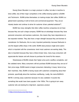 Keurig Green Mountain
36
Keurig Green Mountain is a major producer in coffee, but also in machine to
brew coffee, two of their major competitors in the coffee brewing systems is BUNN
and Technivorm. BUNN prides themselves on making simple, fast coffee. BUNN is a
global brand operating in both at home and commercial equipment. They are an
industry leader and continue to strive for customer driven patented solutions53.
BUNN has many strengths that other coffee machine companies do not have
because they are such a large company. BUNN has an advantage because they have
personal consumers and business customers, this means they have dependence on
two separate markets. They also have a major strength because they are licenses to
manufacture for Starbucks, this is a very important partnership because Starbucks is
one the largest coffee shops in the world. BUNN does produce single serve option
which is important with the convenience trend most customer are wanting lately. This
also is important because they have a three-minute brew, many busy consumers will
appreciate this feature and will choose to purchase the brand for this reason.
Weaknesses of BUNN include their higher price point, overflow complaints, and
the outdated name. Many consumers will not purchase BUNN because they are out of
their price range. BUNN needs to target consumers interesting in luxury items to buy
their machines. Also, BUNN is having issues with customers complaining about their
products, specifically about the machines overflowing. Lastly, the name BUNN-O-
MATIC is driving away customers because it is very outdated. It sounds like
something that would have been popular in the 1950s. This is going to turn away
customer who are looking for a high-tech, expensive product.
53 http://www.bunn.com/why-bunn
 