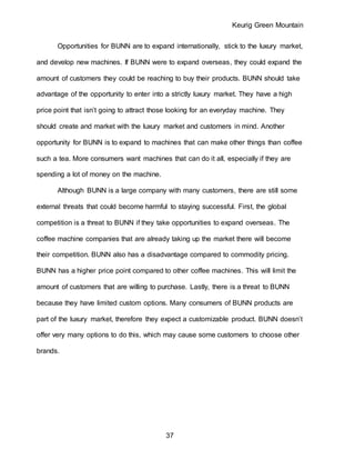 Keurig Green Mountain
37
Opportunities for BUNN are to expand internationally, stick to the luxury market,
and develop new machines. If BUNN were to expand overseas, they could expand the
amount of customers they could be reaching to buy their products. BUNN should take
advantage of the opportunity to enter into a strictly luxury market. They have a high
price point that isn’t going to attract those looking for an everyday machine. They
should create and market with the luxury market and customers in mind. Another
opportunity for BUNN is to expand to machines that can make other things than coffee
such a tea. More consumers want machines that can do it all, especially if they are
spending a lot of money on the machine.
Although BUNN is a large company with many customers, there are still some
external threats that could become harmful to staying successful. First, the global
competition is a threat to BUNN if they take opportunities to expand overseas. The
coffee machine companies that are already taking up the market there will become
their competition. BUNN also has a disadvantage compared to commodity pricing.
BUNN has a higher price point compared to other coffee machines. This will limit the
amount of customers that are willing to purchase. Lastly, there is a threat to BUNN
because they have limited custom options. Many consumers of BUNN products are
part of the luxury market, therefore they expect a customizable product. BUNN doesn’t
offer very many options to do this, which may cause some customers to choose other
brands.
 