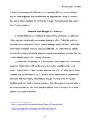Keurig Green Mountain
41
to Keurig because the profit of K-Cups should increase. Although some customers
may not want to upgrade their machine from the original to the Keurig 2.0 because
they can no longer purchase the non-license K-Cups. This could cause less sales of
Keurig’s new machines
Financial Ratio Analysis Vs. Starbucks
Financial ratios are key indicators to measure the performance of a company.
Ratios such as a current ratio can measure liquidity of a firm. Ratios like a debt-to-
equity ratio can convey what kinds of financial leverage a firm may have. Ratios like
profit margin and return on equity measure profitability. No single ratio is a perfect
indicator of a company’s financial situation, however when analyzed correctly they can
provide valuable insight on a company’s finances.
A current ratio incorporates all of a company’s current assets and liabilities and
expresses its ability to pay off short and long-term debts. As of the most recent
quarter, September 2015, Starbucks has a current ratio of 1.1956, while Keurig Green
Mountain has a current ratio of 2.5257. In most cases, a ratio closer to or below one
expresses that the company does not have enough assets to cover the incurred
liabilities, which can result in financial downturn. From the respective current ratios of
each company one can infer that Keurig has a higher ratio, indicating it has a better
ability to cover costs of liabilities.
56 http://www.nasdaq.com/symbol/sbux/financials?query=ratios
57 http://finance.yahoo.com/q/ks?s=GMCR+Key+Statistics
 