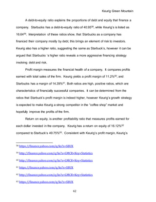 Keurig Green Mountain
42
A debt-to-equity ratio explains the proportions of debt and equity that finance a
company. Starbucks has a debt-to-equity ratio of 40.9558, while Keurig’s is listed as
16.6459. Interpretation of these ratios show, that Starbucks as a company has
financed their company mostly by debt, this brings an element of risk to investors.
Keurig also has a higher ratio, suggesting the same as Starbuck’s, however it can be
argued that Starbucks ‘s higher ratio reveals a more aggressive financing strategy
involving debt and risk.
Profit margin measures the financial health of a company. It compares profits
earned with total sales of the firm. Keurig yields a profit margin of 11.2%60, and
Starbucks has a margin of 14.39%61. Both ratios are high, positive ratios, which are
characteristics of financially successful companies. It can be determined from the
ratios that Starbuck’s profit margin is indeed higher, however Keurig’s growth strategy
is expected to make Keurig a strong competitor in the “coffee shop” market and
hopefully improve the profits of the firm.
Return on equity, is another profitability ratio that measures profits earned for
each dollar invested in the company. Keurig has a return on equity of 16.12%62
compared to Starbuck’s 49.75%63. Consistent with Keurig’s profit margin, Keurig’s
58 https://finance.yahoo.com/q/ks?s=SBUX
59 http://finance.yahoo.com/q/ks?s=GMCR+Key+Statistics
60 http://finance.yahoo.com/q/ks?s=GMCR+Key+Statistics
61 https://finance.yahoo.com/q/ks?s=SBUX
62 http://finance.yahoo.com/q/ks?s=GMCR+Key+Statistics
63 https://finance.yahoo.com/q/ks?s=SBUX
 