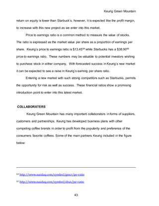 Keurig Green Mountain
43
return on equity is lower than Starbuck’s, however, it is expected like the profit margin,
to increase with this new project as we enter into this market.
Price to earnings ratio is a common method to measure the value of stocks.
The ratio is expressed as the market value per share as a proportion of earnings per
share. Keurig’s price to earnings ratio is $13.4564 while Starbucks has a $38.9065
price to earnings ratio. These numbers may be valuable to potential investors wishing
to purchase stock in either company. With forecasted success in Keurig’s new market
it can be expected to see a raise in Keurig’s earning per share ratio.
Entering a new market with such strong competitors such as Starbucks, permits
the opportunity for risk as well as success. These financial ratios show a promising
introduction point to enter into this latest market.
COLLABORATERS
Keurig Green Mountain has many important collaborators in forms of suppliers,
customers and partnerships. Keurig has developed business plans with other
competing coffee brands in order to profit from the popularity and preference of the
consumers favorite coffees. Some of the main partners Keurig included in the figure
below:
64 http://www.nasdaq.com/symbol/gmcr/pe-ratio
65 http://www.nasdaq.com/symbol/sbux/pe-ratio
 
