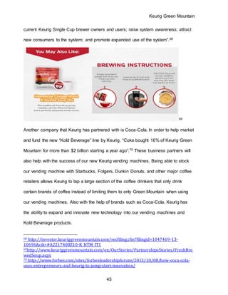Keurig Green Mountain
45
current Keurig Single Cup brewer owners and users; raise system awareness; attract
new consumers to the system; and promote expanded use of the system”.68
69
Another company that Keurig has partnered with is Coca-Cola. In order to help market
and fund the new “Kold Beverage” line by Keurig, “Coke bought 16% of Keurig Green
Mountain for more than $2 billion starting a year ago”.70 These business partners will
also help with the success of our new Keurig vending machines. Being able to stock
our vending machine with Starbucks, Folgers, Dunkin Donuts, and other major coffee
retailers allows Keurig to tap a large section of the coffee drinkers that only drink
certain brands of coffee instead of limiting them to only Green Mountain when using
our vending machines. Also with the help of brands such as Coca-Cola, Keurig has
the ability to expand and innovate new technology into our vending machines and
Kold Beverage products.
68 http://investor.keuriggreenmountain.com/secfiling.cfm?filingid=1047469-13-
10696&cik=#A2217408Z10-K_HTM_IT1
69http://www.keuriggreenmountain.com/en/OurStories/PartnershipsStories/FreshBre
wedSoup.aspx
70 http://www.forbes.com/sites/forbesleadershipforum/2015/10/08/how-coca-cola-
uses-entrepreneurs-and-keurig-to-jump-start-innovation/
 