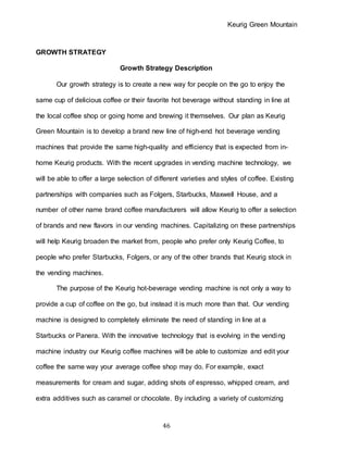 Keurig Green Mountain
46
GROWTH STRATEGY
Growth Strategy Description
Our growth strategy is to create a new way for people on the go to enjoy the
same cup of delicious coffee or their favorite hot beverage without standing in line at
the local coffee shop or going home and brewing it themselves. Our plan as Keurig
Green Mountain is to develop a brand new line of high-end hot beverage vending
machines that provide the same high-quality and efficiency that is expected from in-
home Keurig products. With the recent upgrades in vending machine technology, we
will be able to offer a large selection of different varieties and styles of coffee. Existing
partnerships with companies such as Folgers, Starbucks, Maxwell House, and a
number of other name brand coffee manufacturers will allow Keurig to offer a selection
of brands and new flavors in our vending machines. Capitalizing on these partnerships
will help Keurig broaden the market from, people who prefer only Keurig Coffee, to
people who prefer Starbucks, Folgers, or any of the other brands that Keurig stock in
the vending machines.
The purpose of the Keurig hot-beverage vending machine is not only a way to
provide a cup of coffee on the go, but instead it is much more than that. Our vending
machine is designed to completely eliminate the need of standing in line at a
Starbucks or Panera. With the innovative technology that is evolving in the vending
machine industry our Keurig coffee machines will be able to customize and edit your
coffee the same way your average coffee shop may do. For example, exact
measurements for cream and sugar, adding shots of espresso, whipped cream, and
extra additives such as caramel or chocolate. By including a variety of customizing
 