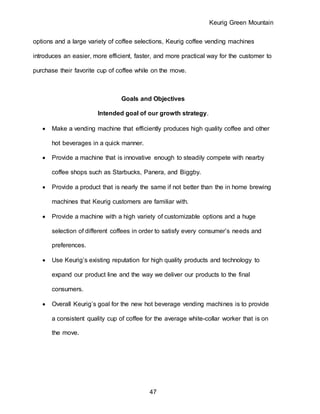 Keurig Green Mountain
47
options and a large variety of coffee selections, Keurig coffee vending machines
introduces an easier, more efficient, faster, and more practical way for the customer to
purchase their favorite cup of coffee while on the move.
Goals and Objectives
Intended goal of our growth strategy.
 Make a vending machine that efficiently produces high quality coffee and other
hot beverages in a quick manner.
 Provide a machine that is innovative enough to steadily compete with nearby
coffee shops such as Starbucks, Panera, and Biggby.
 Provide a product that is nearly the same if not better than the in home brewing
machines that Keurig customers are familiar with.
 Provide a machine with a high variety of customizable options and a huge
selection of different coffees in order to satisfy every consumer’s needs and
preferences.
 Use Keurig’s existing reputation for high quality products and technology to
expand our product line and the way we deliver our products to the final
consumers.
 Overall Keurig’s goal for the new hot beverage vending machines is to provide
a consistent quality cup of coffee for the average white-collar worker that is on
the move.
 
