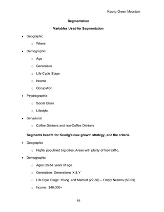 Keurig Green Mountain
48
Segmentation
Variables Used for Segmentation
 Geographic
o Where
 Demographic
o Age
o Generation
o Life Cycle Stage
o Income
o Occupation
 Psychographic
o Social Class
o Lifestyle
 Behavioral
o Coffee Drinkers and non-Coffee Drinkers
Segments best fit for Keurig’s new growth strategy, and the criteria.
 Geographic
o Highly populated big cities, Areas with plenty of foot traffic.
 Demographic
o Ages: 25-54 years of age
o Generation: Generations X & Y
o Life Style Stage: Young and Married (22-30) – Empty Nesters (50-59)
o Income: $40,000+
 
