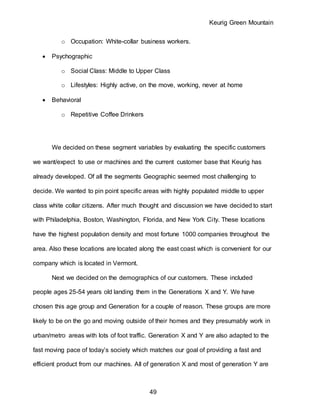 Keurig Green Mountain
49
o Occupation: White-collar business workers.
 Psychographic
o Social Class: Middle to Upper Class
o Lifestyles: Highly active, on the move, working, never at home
 Behavioral
o Repetitive Coffee Drinkers
We decided on these segment variables by evaluating the specific customers
we want/expect to use or machines and the current customer base that Keurig has
already developed. Of all the segments Geographic seemed most challenging to
decide. We wanted to pin point specific areas with highly populated middle to upper
class white collar citizens. After much thought and discussion we have decided to start
with Philadelphia, Boston, Washington, Florida, and New York City. These locations
have the highest population density and most fortune 1000 companies throughout the
area. Also these locations are located along the east coast which is convenient for our
company which is located in Vermont.
Next we decided on the demographics of our customers. These included
people ages 25-54 years old landing them in the Generations X and Y. We have
chosen this age group and Generation for a couple of reason. These groups are more
likely to be on the go and moving outside of their homes and they presumably work in
urban/metro areas with lots of foot traffic. Generation X and Y are also adapted to the
fast moving pace of today’s society which matches our goal of providing a fast and
efficient product from our machines. All of generation X and most of generation Y are
 