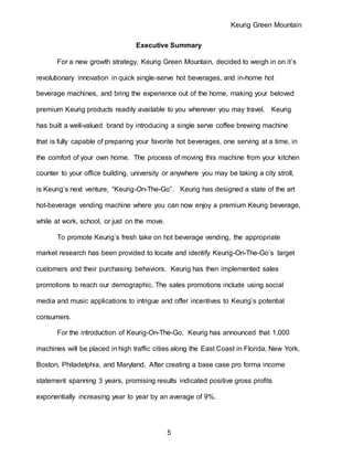 Keurig Green Mountain
5
Executive Summary
For a new growth strategy, Keurig Green Mountain, decided to weigh in on it’s
revolutionary innovation in quick single-serve hot beverages, and in-home hot
beverage machines, and bring the experience out of the home, making your beloved
premium Keurig products readily available to you wherever you may travel. Keurig
has built a well-valued brand by introducing a single serve coffee brewing machine
that is fully capable of preparing your favorite hot beverages, one serving at a time, in
the comfort of your own home. The process of moving this machine from your kitchen
counter to your office building, university or anywhere you may be taking a city stroll,
is Keurig’s next venture, “Keurig-On-The-Go”. Keurig has designed a state of the art
hot-beverage vending machine where you can now enjoy a premium Keurig beverage,
while at work, school, or just on the move.
To promote Keurig’s fresh take on hot beverage vending, the appropriate
market research has been provided to locate and identify Keurig-On-The-Go’s target
customers and their purchasing behaviors. Keurig has then implemented sales
promotions to reach our demographic. The sales promotions include using social
media and music applications to intrigue and offer incentives to Keurig’s potential
consumers.
For the introduction of Keurig-On-The-Go, Keurig has announced that 1,000
machines will be placed in high traffic cities along the East Coast in Florida, New York,
Boston, Philadelphia, and Maryland. After creating a base case pro forma income
statement spanning 3 years, promising results indicated positive gross profits
exponentially increasing year to year by an average of 9%.
 
