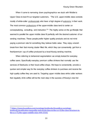 Keurig Green Mountain
51
When it came to narrowing down psychographics we stuck with Middle to
Upper Class to best fit our targeted customers. “The U.S. upper-middle class consists
mostly of white-collar professionals who have a high degree of autonomy in their work.
The most common professions of the upper-middle class tend to center on
conceptualizing, consulting, and instruction.”74 The highly active on the go lifestyle that
seemed to parallel the upper middle class fit perfectly with the desired customer of our
vending machines. These people prefer higher quality products and do not mind
paying a premium rate for something they believe holds value. They enjoy a lavish
break from their fast moving cluster filled life, which they can conveniently get from a
fresh/premium cup of coffee produced by a local Keurig vending machine.
When referring to behavioral segmentation we simply looked for everyday
coffee users. Specifically everyday premium coffee drinkers that normally use the
services of Starbucks or their local coffee shops. We hope to conveniently provide a
quicker and simpler way for the everyday coffee drinkers to purchase and receive the
high quality coffee they are used to. Targeting upper middle class white collar workers
that regularly drink coffee will be the main step in the success of Keurig’s new hot
74 https://www.boundless.com/sociology/textbooks/boundless-sociology-
textbook/stratification-inequality-and-social-class-in-the-u-s-9/the-class-structure-in-
the-u-s-75/the-upper-middle-class-444-3310/
 