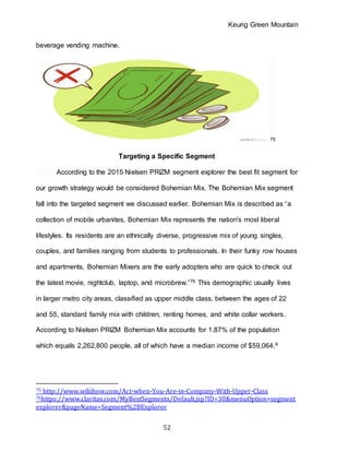 Keurig Green Mountain
52
beverage vending machine.
75
Targeting a Specific Segment
According to the 2015 Nielsen PRIZM segment explorer the best fit segment for
our growth strategy would be considered Bohemian Mix. The Bohemian Mix segment
fall into the targeted segment we discussed earlier. Bohemian Mix is described as “a
collection of mobile urbanites, Bohemian Mix represents the nation's most liberal
lifestyles. Its residents are an ethnically diverse, progressive mix of young singles,
couples, and families ranging from students to professionals. In their funky row houses
and apartments, Bohemian Mixers are the early adopters who are quick to check out
the latest movie, nightclub, laptop, and microbrew.”76 This demographic usually lives
in larger metro city areas, classified as upper middle class, between the ages of 22
and 55, standard family mix with children, renting homes, and white collar workers.
According to Nielsen PRIZM Bohemian Mix accounts for 1.87% of the population
which equals 2,262,800 people, all of which have a median income of $59,064.6
75 http://www.wikihow.com/Act-when-You-Are-in-Company-With-Upper-Class
76https://www.claritas.com/MyBestSegments/Default.jsp?ID=30&menuOption=segment
explorer&pageName=Segment%2BExplorer
 
