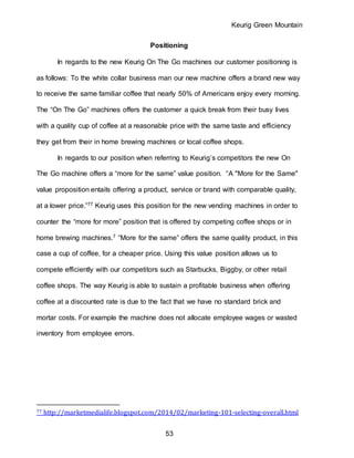 Keurig Green Mountain
53
Positioning
In regards to the new Keurig On The Go machines our customer positioning is
as follows: To the white collar business man our new machine offers a brand new way
to receive the same familiar coffee that nearly 50% of Americans enjoy every morning.
The “On The Go” machines offers the customer a quick break from their busy lives
with a quality cup of coffee at a reasonable price with the same taste and efficiency
they get from their in home brewing machines or local coffee shops.
In regards to our position when referring to Keurig’s competitors the new On
The Go machine offers a “more for the same” value position. “A "More for the Same"
value proposition entails offering a product, service or brand with comparable quality,
at a lower price.”77 Keurig uses this position for the new vending machines in order to
counter the “more for more” position that is offered by competing coffee shops or in
home brewing machines.7 “More for the same” offers the same quality product, in this
case a cup of coffee, for a cheaper price. Using this value position allows us to
compete efficiently with our competitors such as Starbucks, Biggby, or other retail
coffee shops. The way Keurig is able to sustain a profitable business when offering
coffee at a discounted rate is due to the fact that we have no standard brick and
mortar costs. For example the machine does not allocate employee wages or wasted
inventory from employee errors.
77 http://marketmedialife.blogspot.com/2014/02/marketing-101-selecting-overall.html
 