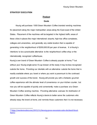 Keurig Green Mountain
54
STRATEGY EXECUTION
Product
Goals
Keurig will purchase 1000 Green Mountain Coffee branded vending machines
for placement along the major metropolitan areas along the East coast of the United
States. Placement of the machines will be targeted in the highest traffic areas of
these cities in places like major international airports, high-rise office complexes,
colleges and universities, and generally any viable location that is capable of
generating in the neighborhood of $200,000.00 per year of revenue. It is Keurig’s
intentions to be a practicable alternative to the neighborhood coffee shop or the
internationally recognized coffeehouse.
Keurig’s own brand of Green Mountain Coffee is already popular at home,78 but
without your Keurig single-serve K-cup brewer at the ready it may be less recognized
outside the home. Providing our clientele with an alternative outside the home that is
readily available where you travel or where you work is paramount to the continued
growth and success of the brand. Keurig will provide you with a fantastic gourmet
coffee experience with the ultimate level of convenience on your kitchen counter, but
now you will be capable of quickly and conveniently make a purchase at a Green
Mountain Coffee vending machine. Providing alternative avenues for distribution of
Green Mountain Coffee reflects Keurig’s desire to better serve the customers who
already enjoy the brand at home, and reminds those customers that it is not necessary
78 http://marketrealist.com/2015/11/keurig-green-mountain-sales-declined-fiscal-
4q15/
 