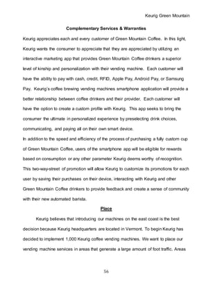 Keurig Green Mountain
56
Complementary Services & Warranties
Keurig appreciates each and every customer of Green Mountain Coffee. In this light,
Keurig wants the consumer to appreciate that they are appreciated by utilizing an
interactive marketing app that provides Green Mountain Coffee drinkers a superior
level of kinship and personalization with their vending machine. Each customer will
have the ability to pay with cash, credit, RFID, Apple Pay, Android Pay, or Samsung
Pay. Keurig’s coffee brewing vending machines smartphone application will provide a
better relationship between coffee drinkers and their provider. Each customer will
have the option to create a custom profile with Keurig. This app seeks to bring the
consumer the ultimate in personalized experience by preselecting drink choices,
communicating, and paying all on their own smart device.
In addition to the speed and efficiency of the process of purchasing a fully custom cup
of Green Mountain Coffee, users of the smartphone app will be eligible for rewards
based on consumption or any other parameter Keurig deems worthy of recognition.
This two-way-street of promotion will allow Keurig to customize its promotions for each
user by saving their purchases on their device, interacting with Keurig and other
Green Mountain Coffee drinkers to provide feedback and create a sense of community
with their new automated barista.
Place
Keurig believes that introducing our machines on the east coast is the best
decision because Keurig headquarters are located in Vermont. To begin Keurig has
decided to implement 1,000 Keurig coffee vending machines. We want to place our
vending machine services in areas that generate a large amount of foot traffic. Areas
 