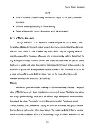 Keurig Green Mountain
58
Goals
 Have a machine located in every metropolitan region on the east coast within
ten years.
 Become a leading company in coffee vending.
 Serve all the greater metropolitan areas along the east coast.
Level of Market Exposure
“Keurig-On-The-Go” is an expansion in the Keurig line for on the move coffee.
Keurig has allocated millions of dollars towards their new project. Keurig has targeted
the east coast, which is close to where they are located. They are targeting the east
coast because of the thousands of people who are consistently walking throughout the
city. Keurigs base case scenario for their new project allocates over ten percent of the
total cost of goods sold, while the creamer cost accounts for nearly sixty percent of the
total cost of goods sold. Keurig realizes that the product in their machines accounts for
a large portion of the costs, but there is no need for the hiring of employees to
maintain the machines thanks to C&S vending.
Florida:
Florida is a great location for drinking a hot caffeinated cup of coffee. The great
state of Florida has a very large population as mentioned above. Florida is very unique
to Keurig’s growth strategy because of the several large metropolitan areas scattered
throughout the state. The greater metropolitan regions within Florida are Miami,
Tampa, Orlando, and Jacksonville. Keurig will place 50 machines throughout each of
the four largest metropolitan cities listed above. The reasoning behind Keurig placing
these machines throughout Florida is for reaching a large audience. Since Florida has
 