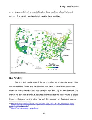 Keurig Green Mountain
59
a very large population it is essential to place these machines where the largest
amount of people will have the ability to walk by these machines.
82
New York City:
New York City has the seventh largest population per square mile among cities
across the United States. The six cities that rank ahead of New York City are cities
within the state of New York and New Jersey83. New York City is Keurig’s number one
market that they want to enter. Keurig has determined that the sheer volume of people
living, traveling, and working within New York City is reason to infiltrate and saturate
82 http://www.creativeclass.com/_v3/creative_class/2011/04/06/the-metro-story-
growth-without-growth/
83 http://www.census.gov/popclock/
 