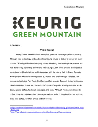 Keurig Green Mountain
6
1
COMPANY
Who is Keurig?
Keurig Green Mountain is an innovative personal beverage system company.
Through new technology and partnerships Keurig strives to deliver a brewer on every
counter.2 Keurig prides their company on revolutionizing the beverage experience and
has done so by expanding their brand into Keurig KOLD. What creates a competitive
advantage for Keurig is their ability to partner with the use of their K-Cups. Currently
Keurig Green Mountain encompasses 80 brands and 575 beverage varieties. The
company distributes Fair Trade Certified, certified organic, flavored, limited edition and
blends of coffee. These are offered in K-Cup and Vue packs. Keurig also sells whole
bean, ground coffee, fractional packages, and cans. Although Keurig isn’t limited to
coffee, they also produce other beverages such as soda, hot apple cider, hot and iced
teas, iced coffee, iced fruit brews and hot cocoas.
1http://www.underconsideration.com/brandnew/archives/keurig_green_mountain_logo
_detail.png
2http://www.keuriggreenmountain.com/en/OurCompany/Overview.aspx
 