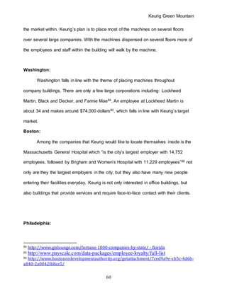 Keurig Green Mountain
60
the market within. Keurig’s plan is to place most of the machines on several floors
over several large companies. With the machines dispensed on several floors more of
the employees and staff within the building will walk by the machine.
Washington:
Washington falls in line with the theme of placing machines throughout
company buildings. There are only a few large corporations including: Lockheed
Martin, Black and Decker, and Fannie Mae84. An employee at Lockheed Martin is
about 34 and makes around $74,000 dollars85, which falls in line with Keurig’s target
market.
Boston:
Among the companies that Keurig would like to locate themselves inside is the
Massachusetts General Hospital which “is the city’s largest employer with 14,752
employees, followed by Brigham and Women’s Hospital with 11,229 employees”86 not
only are they the largest employers in the city, but they also have many new people
entering their facilities everyday. Keurig is not only interested in office buildings, but
also buildings that provide services and require face-to-face contact with their clients.
Philadelphia:
84 http://www.gislounge.com/fortune-1000-companies-by-state/ - florida
85 http://www.payscale.com/data-packages/employee-loyalty/full-list
86 http://www.bostonredevelopmentauthority.org/getattachment/7ced9a9e-cb5c-4d6b-
a840-2a0042f68ce5/
 