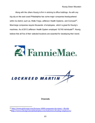 Keurig Green Mountain
61
Along with the others Keurig is firm in sticking to office buildings. As with any
big city on the east coast Philadelphia has some major companies headquartered
within its district, such as, Wells Fargo, Jefferson Health Systems, and Comcast87.
Most large companies require thousands of employees, which is great for Keurig’s
machines. As of 2013 Jefferson Health System employed 18,740 individuals88. Keurig
believe that all five of their selected locations are essential for developing their brand.
Channels
87 http://www.gislounge.com/fortune-1000-companies-by-state/ - florida
88http://www.selectgreaterphiladelphia.com/industries/leading-employers/
 