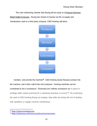 Keurig Green Mountain
62
The main distributing channel that Keurig will be using is a Producer-Servicer-
Retail Outlet-Consumer. Keurig has chosen to license out the re-supply and
maintenance work to a third party company. C&S Vending will stock,
maintain, and provide the machine89. C&S Vending stocks Keurig’s product into
the machine, and is then sold to the end consumer. Vending machines can be
considered to be a “concession”. Dictionary.com defines concession as “a space or
privilege within certain premises for a subsidiary business or service”90. By contracting
the work to C&S Vending Keurig can analyze data while not having the risk of dealing
with vandalism or regular machine maintenance.
89 http://www.csvending.com
90 http://dictionary.reference.com/browse/concession
Producer
Servicer
Concession
Consumer
 