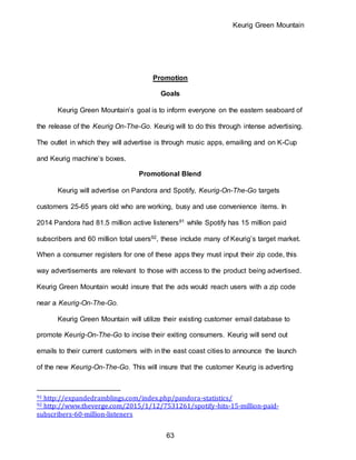 Keurig Green Mountain
63
Promotion
Goals
Keurig Green Mountain’s goal is to inform everyone on the eastern seaboard of
the release of the Keurig On-The-Go. Keurig will to do this through intense advertising.
The outlet in which they will advertise is through music apps, emailing and on K-Cup
and Keurig machine’s boxes.
Promotional Blend
Keurig will advertise on Pandora and Spotify, Keurig-On-The-Go targets
customers 25-65 years old who are working, busy and use convenience items. In
2014 Pandora had 81.5 million active listeners91 while Spotify has 15 million paid
subscribers and 60 million total users92, these include many of Keurig’s target market.
When a consumer registers for one of these apps they must input their zip code, this
way advertisements are relevant to those with access to the product being advertised.
Keurig Green Mountain would insure that the ads would reach users with a zip code
near a Keurig-On-The-Go.
Keurig Green Mountain will utilize their existing customer email database to
promote Keurig-On-The-Go to incise their exiting consumers. Keurig will send out
emails to their current customers with in the east coast cities to announce the launch
of the new Keurig-On-The-Go. This will insure that the customer Keurig is adverting
91 http://expandedramblings.com/index.php/pandora-statistics/
92 http://www.theverge.com/2015/1/12/7531261/spotify-hits-15-million-paid-
subscribers-60-million-listeners
 
