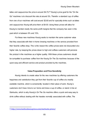 Keurig Green Mountain
65
lattes and cappuccinos the price is around $4.75.93 Keurig’s price goal for the “On the
Go” machines is to discount this rate at around 5%. Therefor a standard cup of coffee
from one of our machines will cost around $2.60 and for specialty drinks such as lattes
and cappuccinos Keurig will price them at $4.50. Using these prices will allow for
Keurig to maintain nearly the same profit margins that the company has seen in the
past which is between 9% and 15%.
For these new machines Keurig wants to maintain the same customer value
that they associate with their in home brewing machines or the service provided from
their favorite coffee shop. This is the reason the coffee prices were not discounted at a
higher rate, by keeping the prices closer to high end coffees customers will perceive
the product in the machines as a higher quality. With these prices customers should
be compelled to purchase coffee from the Keurig On The Go machines because of the
quick easy and efficient service and product provided by the machines.
Value Proposition and Price Sensitivity
Keurig intends to create value for the new machines by offering customers the
happiness and satisfaction they get from their favorite cup of coffee at a readily
available machine, which is conveniently located in their place of work. Keurig’s
customers don’t have time to run home and brew a cup of coffee, or stand in line at
Starbucks, which is why Keurig’s On The Go machine offers a quick and easy way to
drink coffee without dealing with the hassles normally associated with coffee. The
93 http://www.fastfoodmenuprices.com/starbucks-prices/
 
