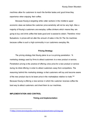 Keurig Green Mountain
66
machines allow for customers to reach the familiar tastes and good times they
experience when enjoying their coffee.
Because Keurig is targeting white collar workers in the middle to upper
economic class we believe the customer price sensitivity will not be very high. Also a
majority of Keurig’s customers are everyday coffee drinkers which means they are
going to buy and drink coffee that taste good and is easiest to obtain. Therefore minor
fluctuations in prices will not alter the amount of sales in the On The Go machines
because coffee is such a high commodity in our customers everyday life.
Pricing Strategy
The pricing strategy that Keurig plans to us is a pricing penetration. “A
marketing strategy used by firms to attract customers to a new product or service.
Penetration pricing is the practice of offering a low price for a new product or service
during its initial offering in order to attract customers away from competitors. The
reasoning behind this marketing strategy is that customers will buy and become aware
of the new product due to its lower price in the marketplace relative to rivals.”94
Because Keurig is offering a new service in which the customer receives coffee the
best way to attract customers and divert them to our machines.
IMPLEMENTATION AND CONTROL
Timing and Implementation
94 http://www.investopedia.com/terms/p/penetration-pricing.asp
 