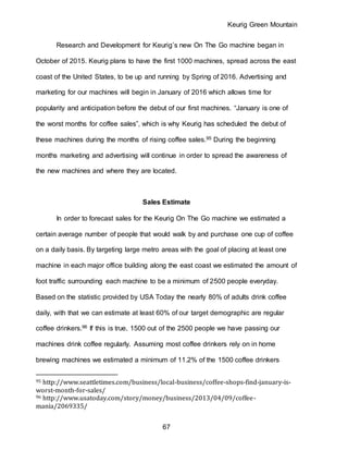 Keurig Green Mountain
67
Research and Development for Keurig’s new On The Go machine began in
October of 2015. Keurig plans to have the first 1000 machines, spread across the east
coast of the United States, to be up and running by Spring of 2016. Advertising and
marketing for our machines will begin in January of 2016 which allows time for
popularity and anticipation before the debut of our first machines. “January is one of
the worst months for coffee sales”, which is why Keurig has scheduled the debut of
these machines during the months of rising coffee sales.95 During the beginning
months marketing and advertising will continue in order to spread the awareness of
the new machines and where they are located.
Sales Estimate
In order to forecast sales for the Keurig On The Go machine we estimated a
certain average number of people that would walk by and purchase one cup of coffee
on a daily basis. By targeting large metro areas with the goal of placing at least one
machine in each major office building along the east coast we estimated the amount of
foot traffic surrounding each machine to be a minimum of 2500 people everyday.
Based on the statistic provided by USA Today the nearly 80% of adults drink coffee
daily, with that we can estimate at least 60% of our target demographic are regular
coffee drinkers.96 If this is true, 1500 out of the 2500 people we have passing our
machines drink coffee regularly. Assuming most coffee drinkers rely on in home
brewing machines we estimated a minimum of 11.2% of the 1500 coffee drinkers
95 http://www.seattletimes.com/business/local-business/coffee-shops-find-january-is-
worst-month-for-sales/
96 http://www.usatoday.com/story/money/business/2013/04/09/coffee-
mania/2069335/
 