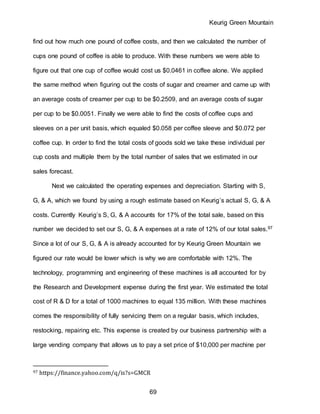 Keurig Green Mountain
69
find out how much one pound of coffee costs, and then we calculated the number of
cups one pound of coffee is able to produce. With these numbers we were able to
figure out that one cup of coffee would cost us $0.0461 in coffee alone. We applied
the same method when figuring out the costs of sugar and creamer and came up with
an average costs of creamer per cup to be $0.2509, and an average costs of sugar
per cup to be $0.0051. Finally we were able to find the costs of coffee cups and
sleeves on a per unit basis, which equaled $0.058 per coffee sleeve and $0.072 per
coffee cup. In order to find the total costs of goods sold we take these individual per
cup costs and multiple them by the total number of sales that we estimated in our
sales forecast.
Next we calculated the operating expenses and depreciation. Starting with S,
G, & A, which we found by using a rough estimate based on Keurig’s actual S, G, & A
costs. Currently Keurig’s S, G, & A accounts for 17% of the total sale, based on this
number we decided to set our S, G, & A expenses at a rate of 12% of our total sales.97
Since a lot of our S, G, & A is already accounted for by Keurig Green Mountain we
figured our rate would be lower which is why we are comfortable with 12%. The
technology, programming and engineering of these machines is all accounted for by
the Research and Development expense during the first year. We estimated the total
cost of R & D for a total of 1000 machines to equal 135 million. With these machines
comes the responsibility of fully servicing them on a regular basis, which includes,
restocking, repairing etc. This expense is created by our business partnership with a
large vending company that allows us to pay a set price of $10,000 per machine per
97 https://finance.yahoo.com/q/is?s=GMCR
 